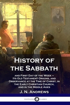 History of the Sabbath: and First Day of the Week - Its Old Testament Origins, and Observance at the Time of Christ, in the Early Christian Ch Paperback Pantianos Classics