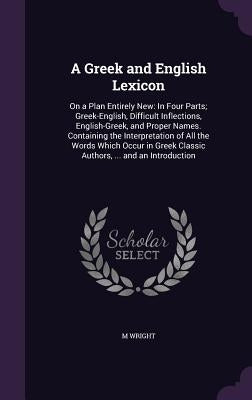 A Greek and English Lexicon: On a Plan Entirely New: In Four Parts; Greek-English, Difficult Inflections, English-Greek, and Proper Names. Containi by Wright, M.