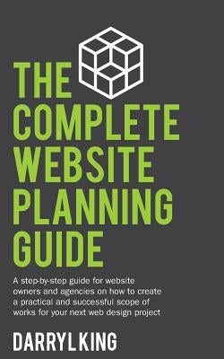 The Complete Website Planning Guide: A step-by-step guide for website owners and agencies on how to create a practical and successful scope of works f by King, Darryl