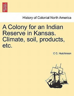 A Colony for an Indian Reserve in Kansas. Climate, Soil, Products, Etc. by Hutchinson, C. C.