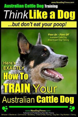 Australian Cattle Dog Training - Think Like Me ...But Don't Eat Your Poop!: Here's Exactly How to Train Your Australian Cattle Dog Paperback Createspace Independent Publishing Platform
