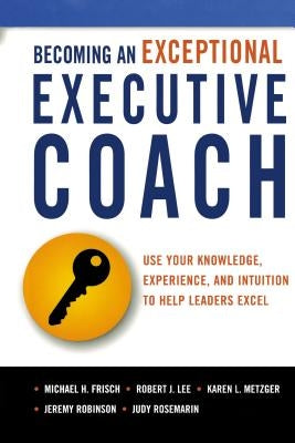 Becoming an Exceptional Executive Coach: Use Your Knowledge, Experience, and Intuition to Help Leaders Excel by Frisch, Michael H.