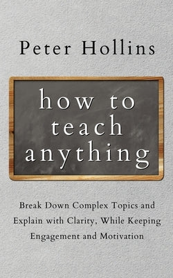 How to Teach Anything: Break down Complex Topics and Explain with Clarity, While Keeping Engagement and Motivation Paperback Pkcs Media, Inc.