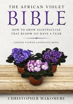 The African violet Bible: How to Grow Saintpaulias that Bloom 365 Days a Year (Indoor Flower Gardening Book) Paperback Independently Published