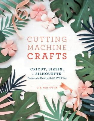 Cutting Machine Crafts with Your Cricut, Sizzix, or Silhouette: Die Cutting Machine Projects to Make with 60 Svg Files Clarkson Potter Publishers