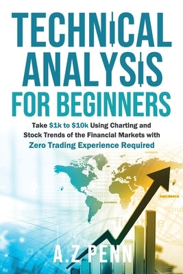 Technical Analysis for Beginners: Take $1k to $10k Using Charting and Stock Trends of the Financial Markets with Zero Trading Experience Required Paperback A.Z Penn