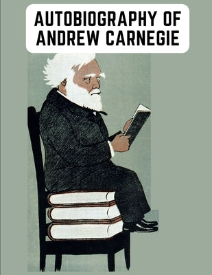 Autobiography of Andrew Carnegie: The Enlightening Memoir of The Industrialist as Famous for His Philanthropy as for His Fortune by Andrew Carnegie