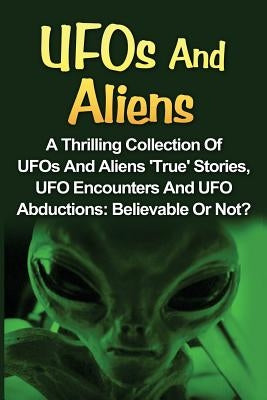 UFOs And Aliens: A Thrilling Collection Of UFOs And Aliens 'True' Stories, UFO Encounters And UFO Abductions: Believable Or Not? Paperback Createspace Independent Publishing Platform