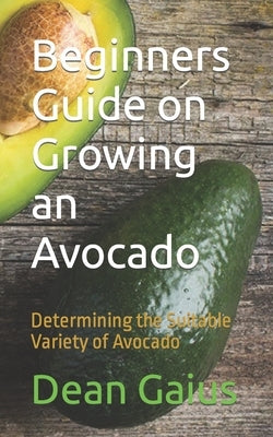 Beginners Guide on Growing an Avocado: Determining the Suitable Variety of Avocado Paperback Independently Published