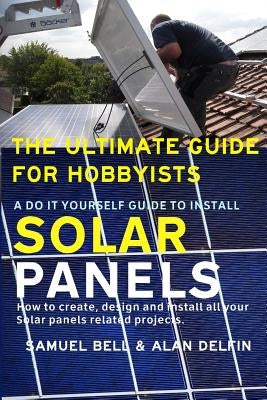 The Ultimate Guide for Hobbyists a Do It Yourself Guide to Install Solar Panels: How to Create, Design and Install All Your Solar Panels Related Proje Paperback Independently Published