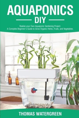 Aquaponics DIY: Realize Your Own Aquaponic Gardening Project. A Complete Beginner's Guide to grow Organic Herbs, Fruits, and Vegetable Paperback Thomas Watergreen