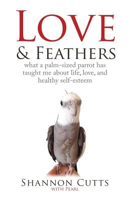 Love & Feathers: What a Palm-Sized Parrot Has Taught Me About Life, Love, and Healthy Self-Esteem Paperback Booklocker.com