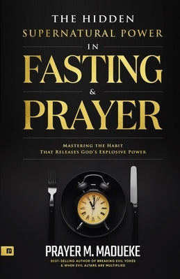The Hidden Supernatural Power in Fasting and Prayer: Mastering the Habit That Releases God's Explosive Power Paperback Independently Published