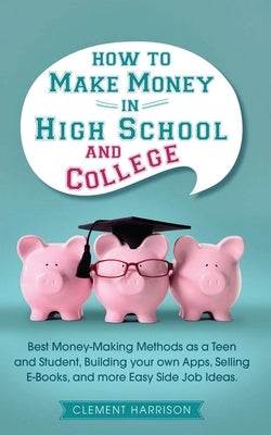 How to Make Money in High School and College: Best Money Making Methods as a Teen and Student, Building Your Own Apps, Selling E-books, and More Easy by Harrison, Clement