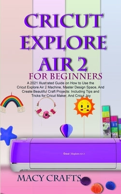 Cricut Explore Air 2 for Beginners: A 2021 Illustrated Guide on How to Use the Cricut Explore Air 2 Machine, Master Design Space, And Create Beautiful Paperback Independently Published