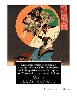Unbeaten tracks in Japan; an account of travels in the interior including visits to the aborigines of Yezo and the shrine of Nikko: By: Isabella L.(Lu Paperback Createspace Independent Publishing Platform