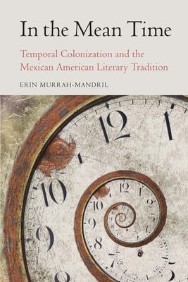 In the Mean Time: Temporal Colonization and the Mexican American Literary Tradition by Murrah-Mandril, Erin