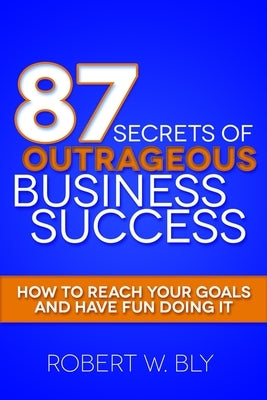 87 Secrets of Outrageous Business Success: How to Reach Your Goals and Have Fun Doing It by Bly, Robert W.