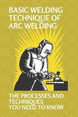 Basic Welding Technique Of Arc Welding: The Processes And Techniques You Need To Know: How Does Arc Welding Work Paperback Independently Published