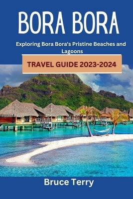 Bora Bora Travel Guide 2023-2024: Exploring Bora Bora's Pristine Beaches and Lagoons Paperback Independently Published