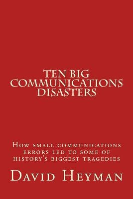 Ten Big Communications Disasters: How small communications errors led to some of history's biggest tragedies Paperback Createspace Independent Publishing Platform