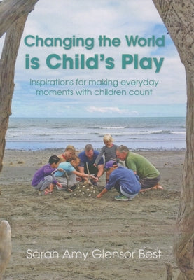 Changing the World Is Child's Play: Inspirations for Making Everyday Moments with Children Count by Glensor Best, Sarah Amy