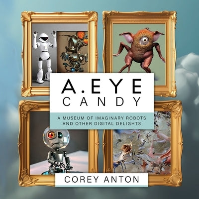 A.Eye Candy: A Museum of Imaginary Robots and Other Digital Delights by Anton, Corey