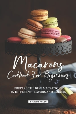 Macarons Cookbook for Beginners: Prepare the Best Macaroons in Different Flavors and Colors Paperback Independently Published
