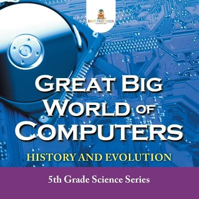 Great Big World of Computers - History and Evolution: 5th Grade Science Series Paperback Baby Professor