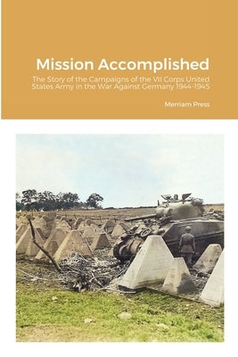 Mission Accomplished: The Story of the Campaigns of the VII Corps United States Army in the War Against Germany 1944-1945 Paperback Lulu.com