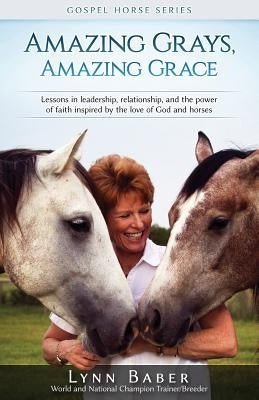Amazing Grays, Amazing Grace: Lessons in Leadership, Relationship, and the Power of Faith Inspired By the Love of God and Horses Lynn Baber