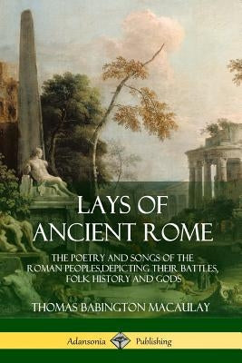 Lays of Ancient Rome: The Poetry and Songs of the Roman Peoples, Depicting Their Battles, Folk History and Gods Paperback Lulu.com