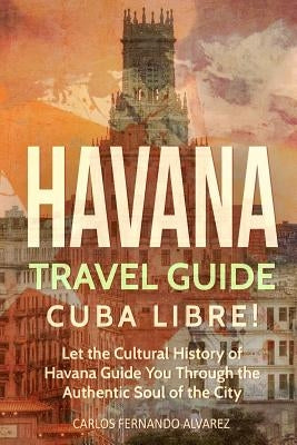 Havana Travel Guide: Cuba Libre! Let the Cultural History of Havana Guide You Through the Authentic Soul of the City Paperback Createspace Independent Publishing Platform