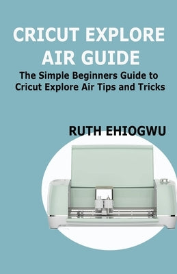 Cricut Explore Air User Guide: A User Guide To Master The 2021 Cricut Explore Air To Become A Pro Paperback Independently Published