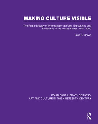 Making Culture Visible: The Public Display of Photography at Fairs, Expositions and Exhibitions in the United States, 1847-1900 Paperback Routledge