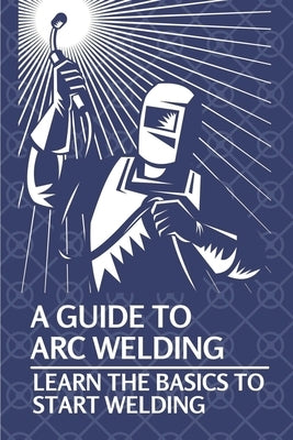 A Guide To Arc Welding: Learn The Basics To Start Welding: How To Weld With Arc Paperback Independently Published