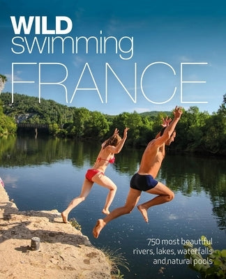 Wild Swimming France: 750 Most Beautiful Rivers, Lakes, Waterfalls and Natural Ponds Wild Things Publishing