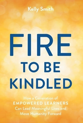 A Fire to Be Kindled: How a Generation of Empowered Learners Can Lead Meaningful Lives and Move Humanity Forward by Smith, Kelly