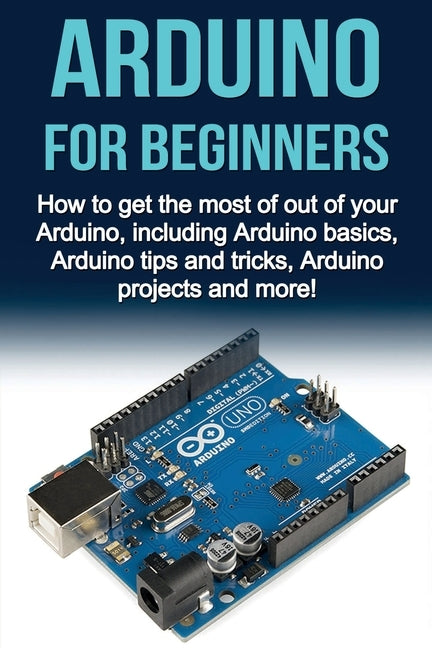 Arduino For Beginners: How to get the most of out of your Arduino, including Arduino basics, Arduino tips and tricks, Arduino projects and mo Paperback Ingram Publishing
