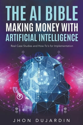 The AI Bible, Making Money with Artificial Intelligence: Real Case Studies and How-To's for Implementation by Dujardin, Jhon