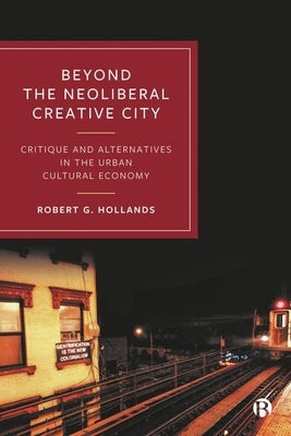 Beyond the Neoliberal Creative City: Critique and Alternatives in the Urban Cultural Economy by Hollands, Robert G.