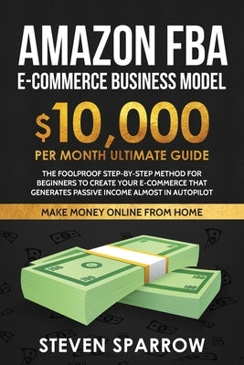 Amazon FBA Ecommerce Business Model: Foolproof step-by-step method for beginners to create your Ecommerce that Generate Passive Income almost in Autop by Sparrow, Steven