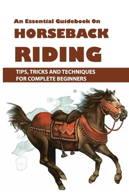 An Essential Guidebook On Horseback Riding: Tips, Tricks And Techniques For Complete Beginners: Books For Equestrians Paperback Independently Published