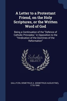 A Letter to a Protestant Friend, on the Holy Scriptures, or the Written Word of God: Being a Continuation of the "Defence of Catholic Principles," in by Gallitzin, Demetrius a. 1770-1840