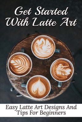 Get Started With Latte Art: Easy Latte Art Designs And Tips For Beginners: Latte Art For Beginners Paperback Independently Published