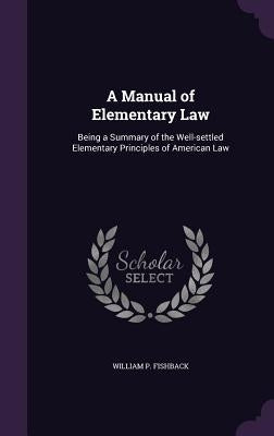 A Manual of Elementary Law: Being a Summary of the Well-settled Elementary Principles of American Law by Fishback, William P.