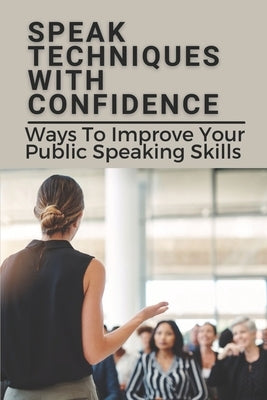 Speak Techniques With Confidence: Ways To Improve Your Public Speaking Skills: Speak With Confidence Paperback Independently Published