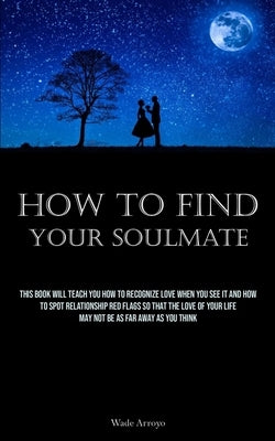 How To Find Your Soulmate: This Book Will Teach You How To Recognize Love When You See It And How To Spot Relationship Red Flags So That The Love by Arroyo, Wade