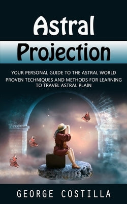 Astral Projection: Your Personal Guide to the Astral World (Proven Techniques and Methods for Learning to Travel Astral Plain) by Costilla, George