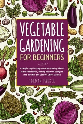 Vegetable Gardening for Beginners: A Simple Step-by-Step Guide to Growing Plants, Fruits and Flowers, Turning your Own Backyard into a Fertile and Col Paperback Independently Published